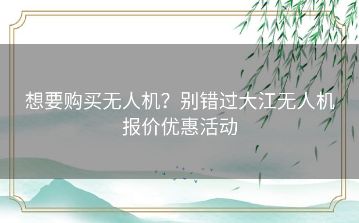 想要购买无人机？别错过大江无人机报价优惠活动