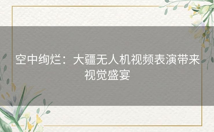 空中绚烂：大疆无人机视频表演带来视觉盛宴