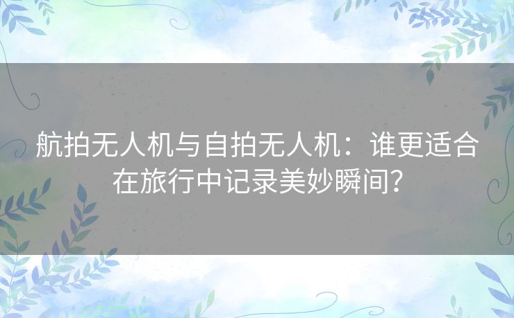 航拍无人机与自拍无人机：谁更适合在旅行中记录美妙瞬间？