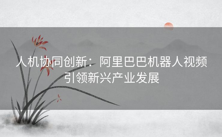 人机协同创新：阿里巴巴机器人视频引领新兴产业发展