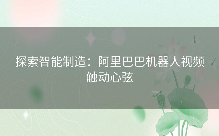 探索智能制造：阿里巴巴机器人视频触动心弦