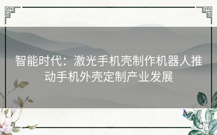 智能时代：激光手机壳制作机器人推动手机外壳定制产业发展