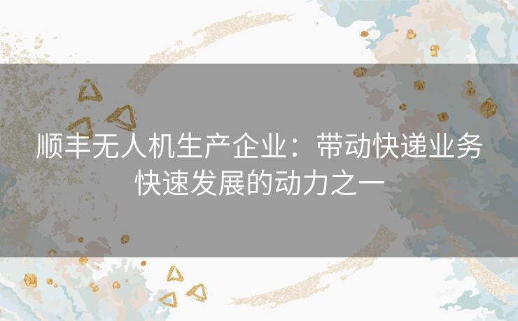 顺丰无人机生产企业：带动快递业务快速发展的动力之一