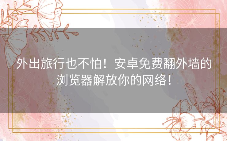 外出旅行也不怕！安卓免费翻外墙的浏览器解放你的网络！