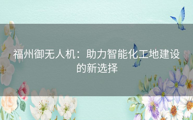 福州御无人机：助力智能化工地建设的新选择