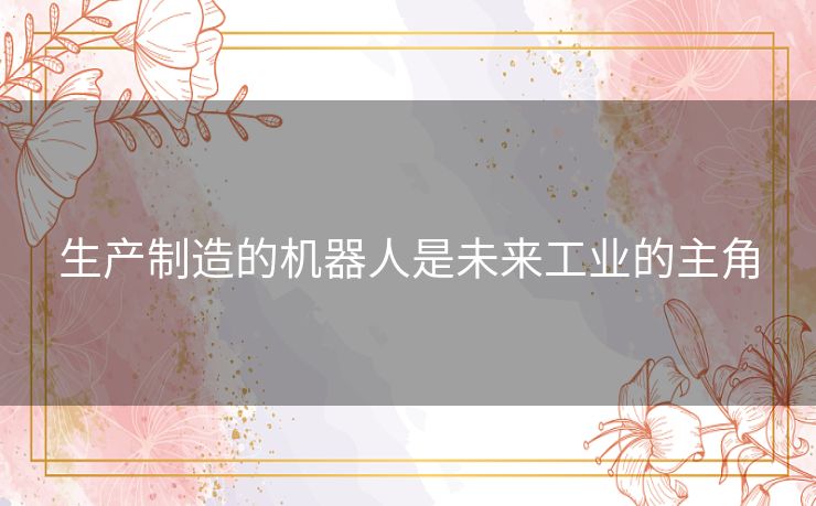 生产制造的机器人是未来工业的主角