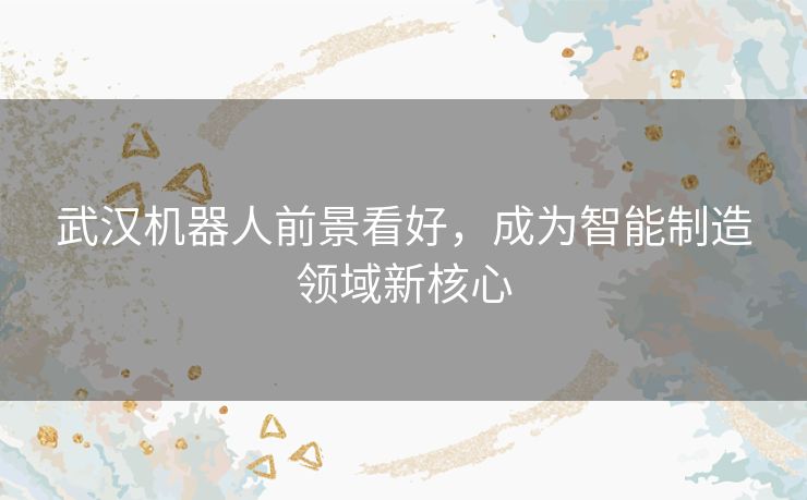 武汉机器人前景看好，成为智能制造领域新核心
