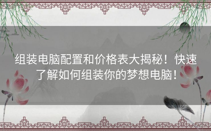 组装电脑配置和价格表大揭秘！快速了解如何组装你的梦想电脑！