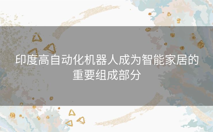 印度高自动化机器人成为智能家居的重要组成部分