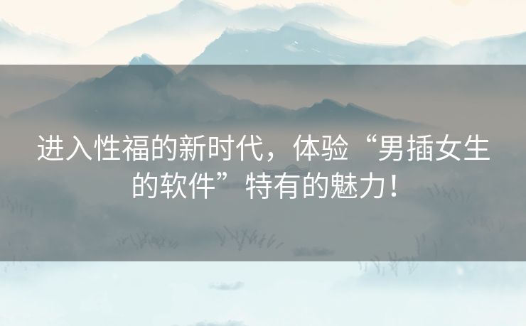 进入性福的新时代，体验“男插女生的软件”特有的魅力！