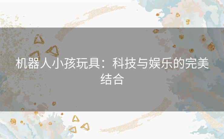 机器人小孩玩具：科技与娱乐的完美结合