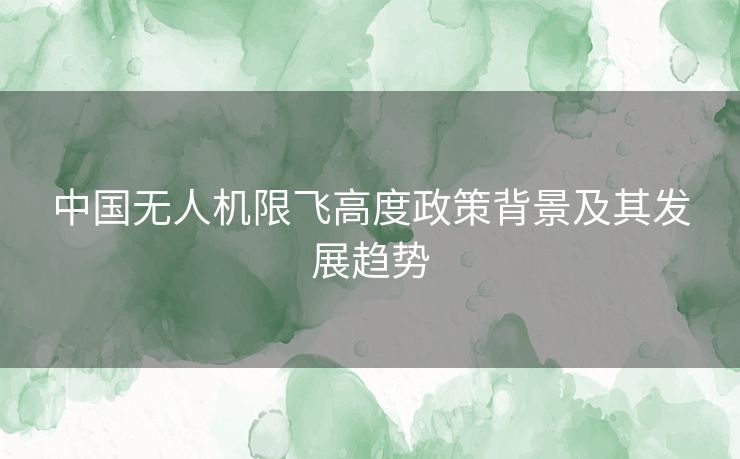 中国无人机限飞高度政策背景及其发展趋势