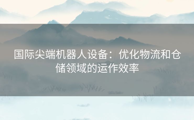 国际尖端机器人设备：优化物流和仓储领域的运作效率