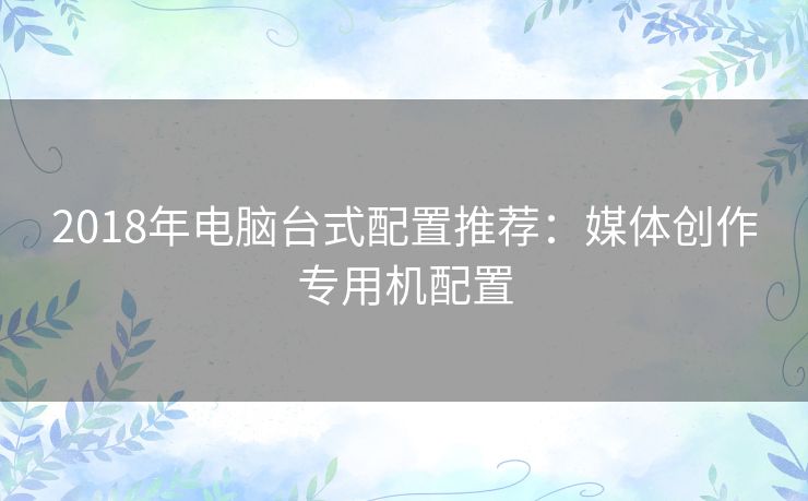 2018年电脑台式配置推荐：媒体创作专用机配置
