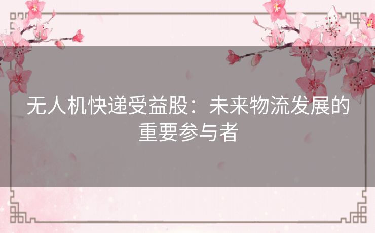 无人机快递受益股：未来物流发展的重要参与者