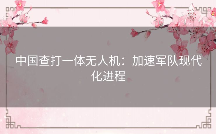 中国查打一体无人机：加速军队现代化进程