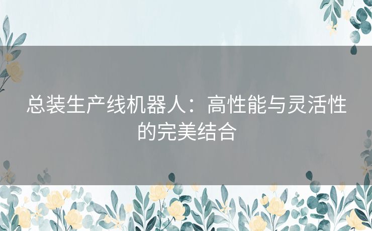 总装生产线机器人：高性能与灵活性的完美结合