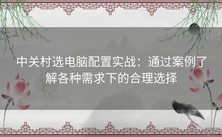 中关村选电脑配置实战：通过案例了解各种需求下的合理选择
