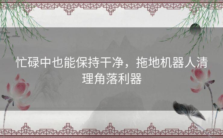 忙碌中也能保持干净，拖地机器人清理角落利器