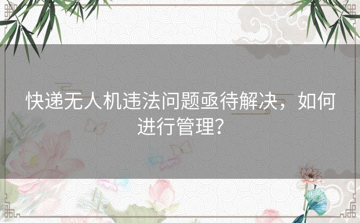 快递无人机违法问题亟待解决，如何进行管理？