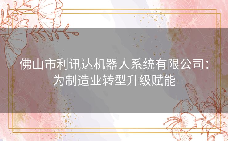 佛山市利讯达机器人系统有限公司：为制造业转型升级赋能