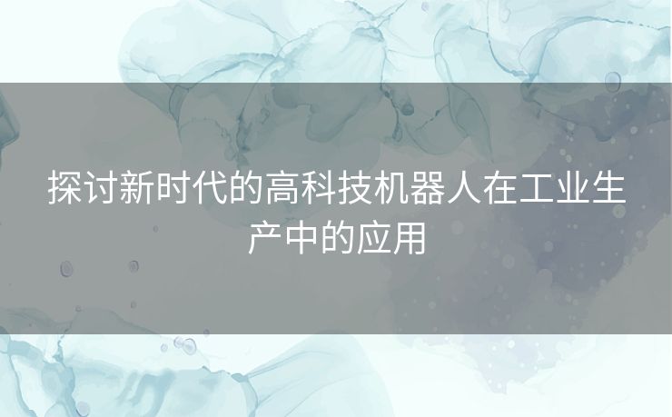 探讨新时代的高科技机器人在工业生产中的应用