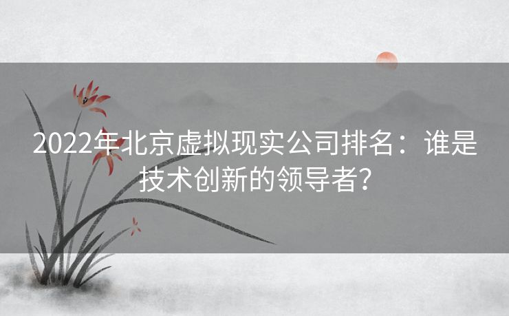 2022年北京虚拟现实公司排名：谁是技术创新的领导者？