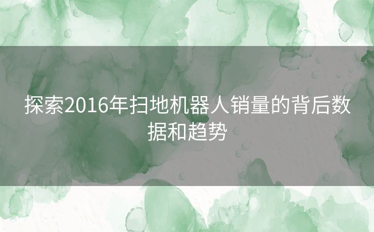 探索2016年扫地机器人销量的背后数据和趋势