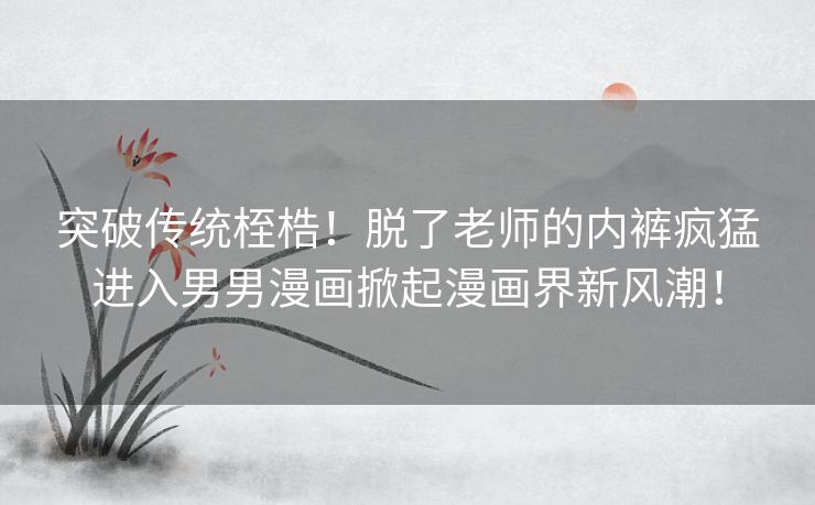 突破传统桎梏！脱了老师的内裤疯猛进入男男漫画掀起漫画界新风潮！