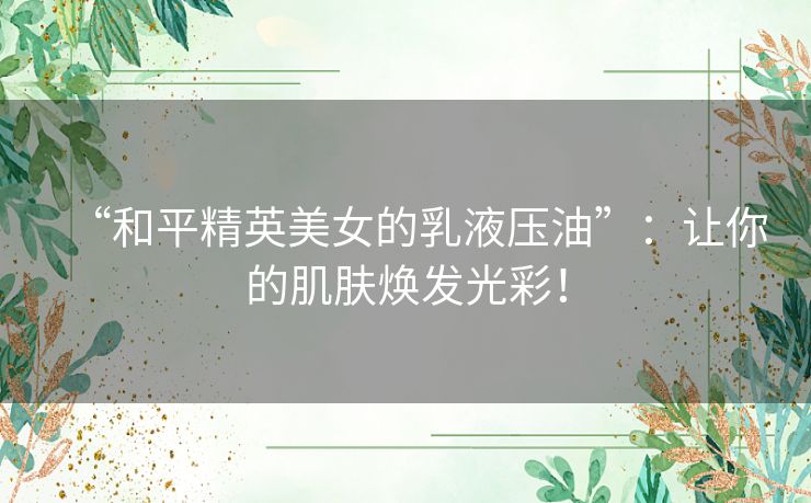 “和平精英美女的乳液压油”：让你的肌肤焕发光彩！