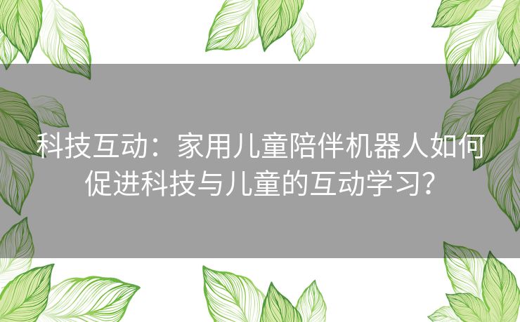 科技互动：家用儿童陪伴机器人如何促进科技与儿童的互动学习？