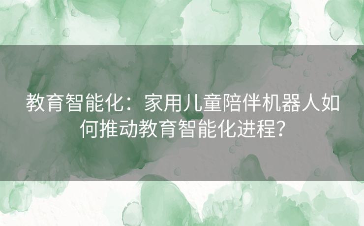教育智能化：家用儿童陪伴机器人如何推动教育智能化进程？