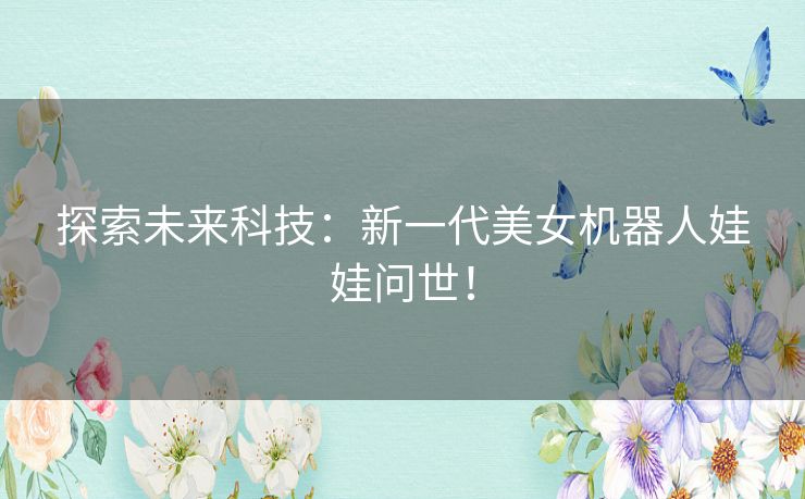 探索未来科技：新一代美女机器人娃娃问世！