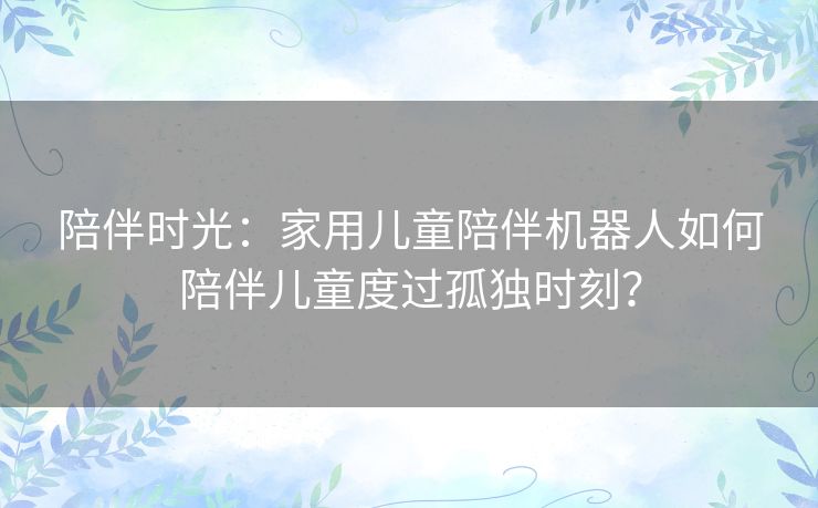 陪伴时光：家用儿童陪伴机器人如何陪伴儿童度过孤独时刻？