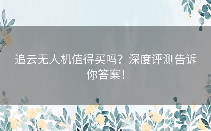 追云无人机值得买吗？深度评测告诉你答案！