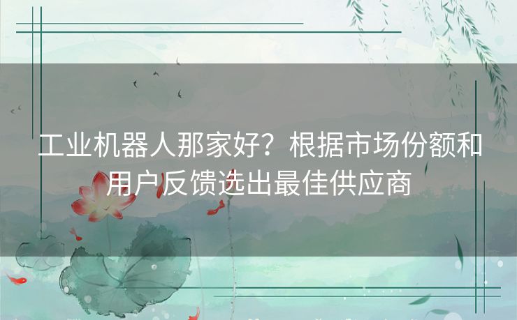 工业机器人那家好？根据市场份额和用户反馈选出最佳供应商
