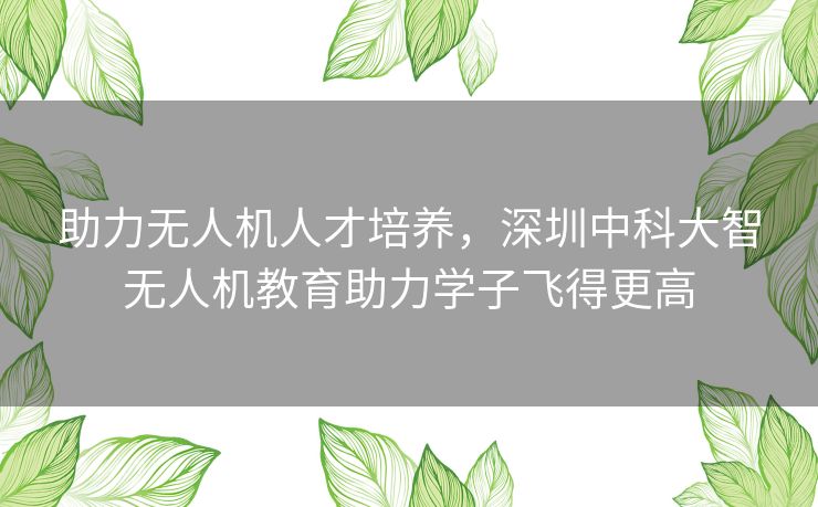 助力无人机人才培养，深圳中科大智无人机教育助力学子飞得更高