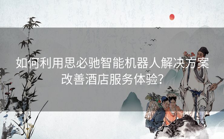 如何利用思必驰智能机器人解决方案改善酒店服务体验？