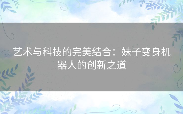 艺术与科技的完美结合：妹子变身机器人的创新之道