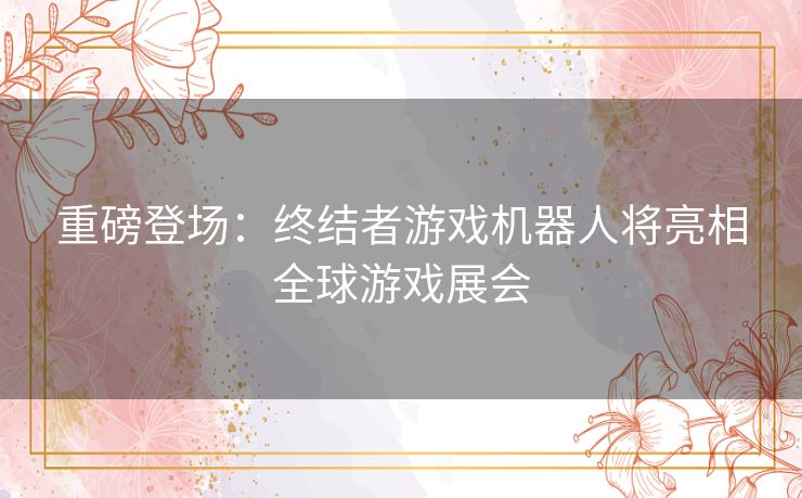 重磅登场：终结者游戏机器人将亮相全球游戏展会