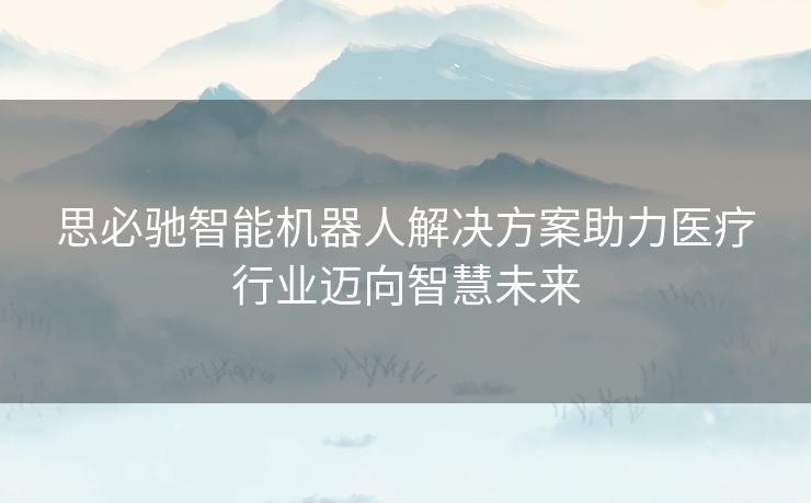 思必驰智能机器人解决方案助力医疗行业迈向智慧未来