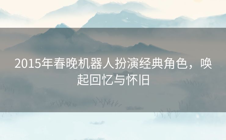 2015年春晚机器人扮演经典角色，唤起回忆与怀旧