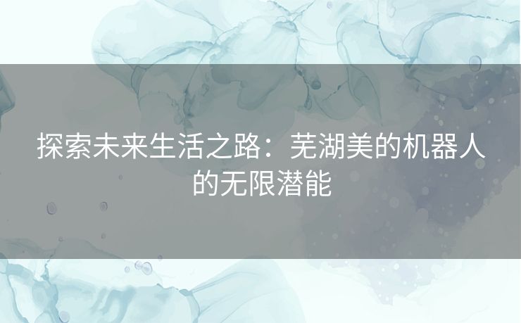 探索未来生活之路：芜湖美的机器人的无限潜能