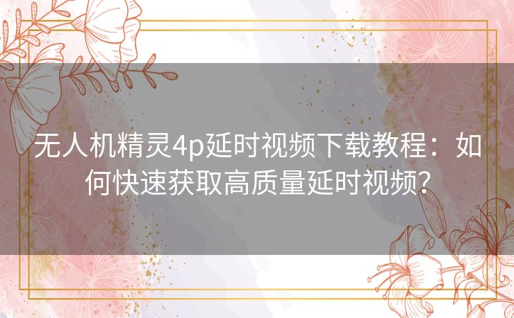 无人机精灵4p延时视频下载教程：如何快速获取高质量延时视频？
