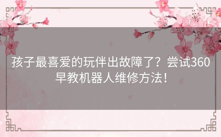 孩子最喜爱的玩伴出故障了？尝试360早教机器人维修方法！