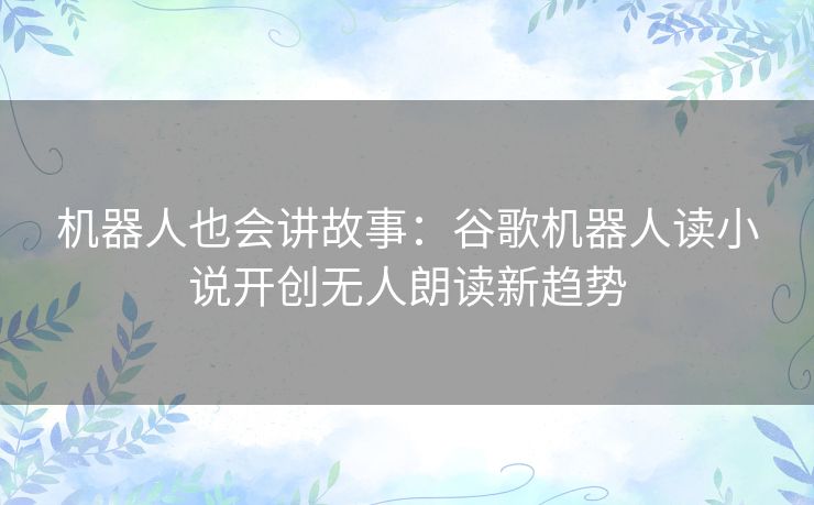 机器人也会讲故事：谷歌机器人读小说开创无人朗读新趋势