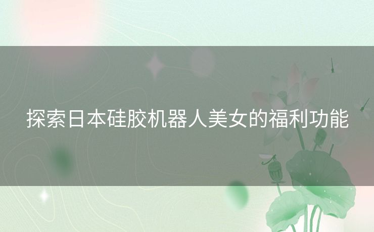 探索日本硅胶机器人美女的福利功能
