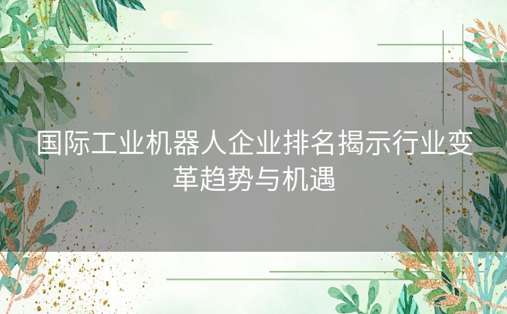 国际工业机器人企业排名揭示行业变革趋势与机遇