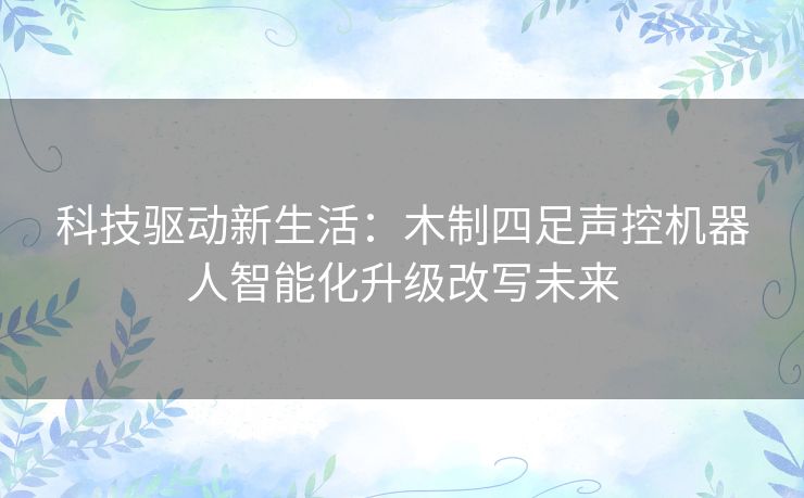 科技驱动新生活：木制四足声控机器人智能化升级改写未来