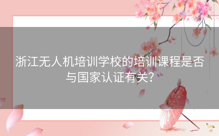 浙江无人机培训学校的培训课程是否与国家认证有关？